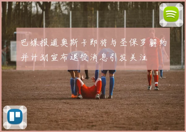 巴媒报道奥斯卡即将与圣保罗解约并计划宣布退役消息引发关注