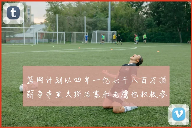 篮网计划以四年一亿七千八百万顶薪争夺里夫斯活塞和老鹰也积极参与竞标