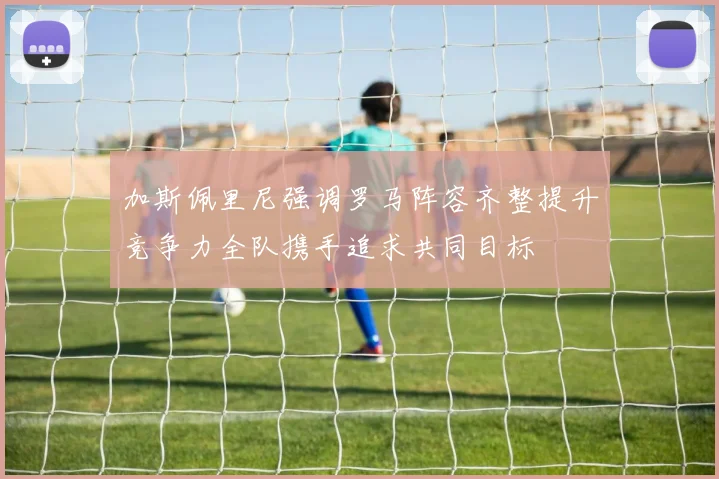 加斯佩里尼强调罗马阵容齐整提升竞争力全队携手追求共同目标