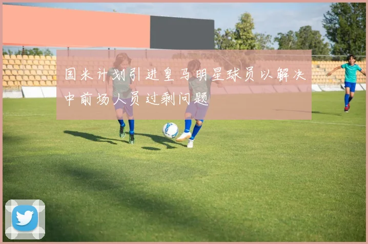 国米计划引进皇马明星球员以解决中前场人员过剩问题