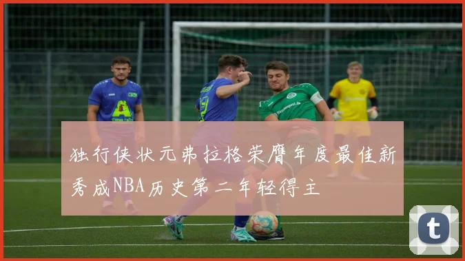 独行侠状元弗拉格荣膺年度最佳新秀成NBA历史第二年轻得主