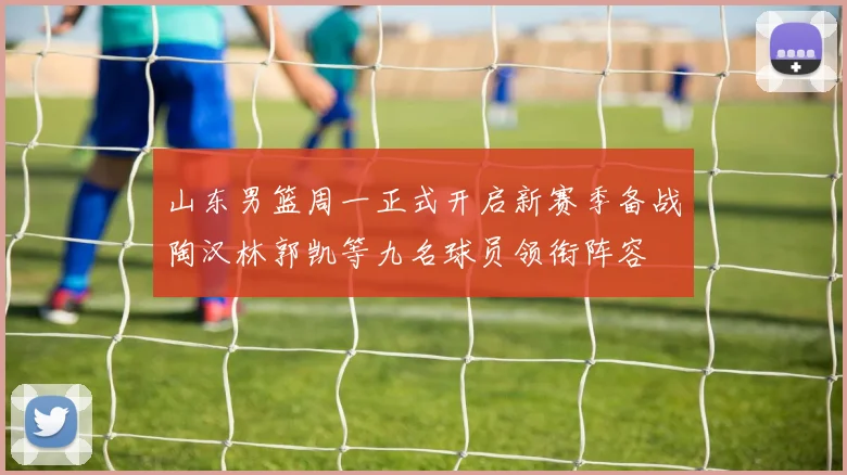 山东男篮周一正式开启新赛季备战陶汉林郭凯等九名球员领衔阵容