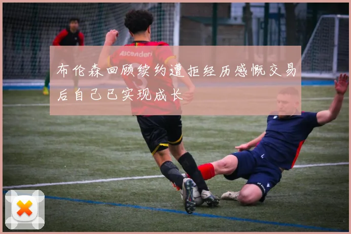 布伦森回顾续约遭拒经历感慨交易后自己已实现成长