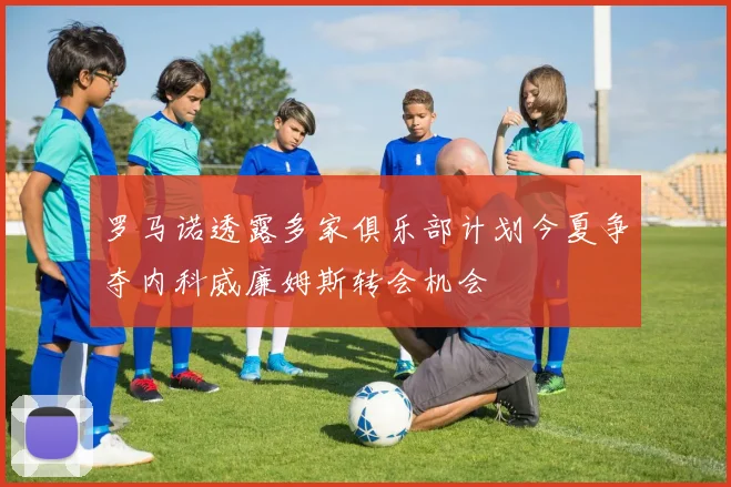 罗马诺透露多家俱乐部计划今夏争夺内科威廉姆斯转会机会