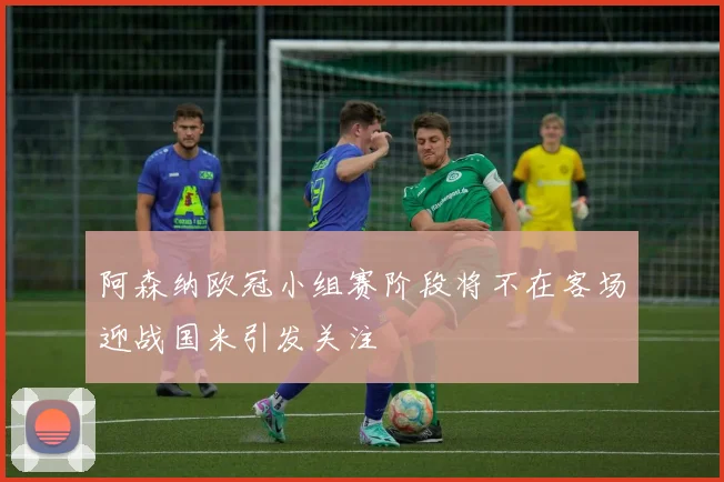 阿森纳欧冠小组赛阶段将不在客场迎战国米引发关注