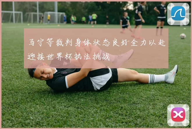 马宁等裁判身体状态良好全力以赴迎接世界杯执法挑战