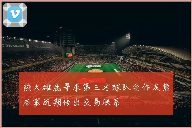 热火雄鹿寻求第三方球队合作灰熊活塞近期传出交易联系