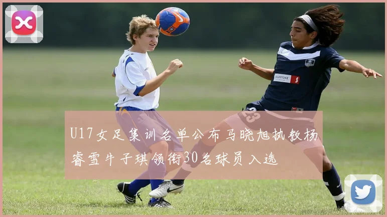 U17女足集训名单公布马晓旭执教杨睿雪牛子琪领衔30名球员入选