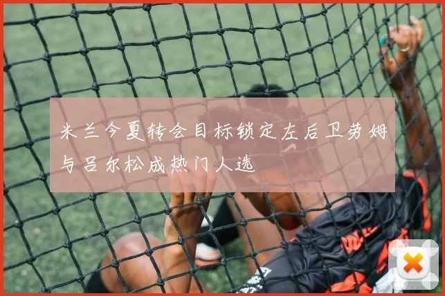 米兰今夏转会目标锁定左后卫劳姆与吕尔松成热门人选