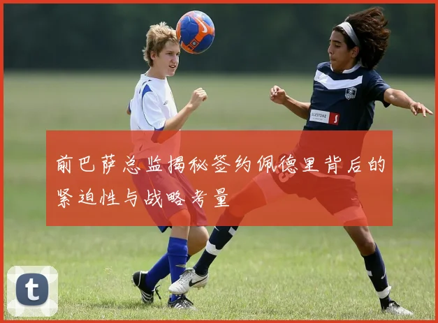 前巴萨总监揭秘签约佩德里背后的紧迫性与战略考量