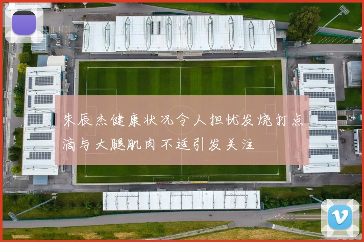 朱辰杰健康状况令人担忧发烧打点滴与大腿肌肉不适引发关注