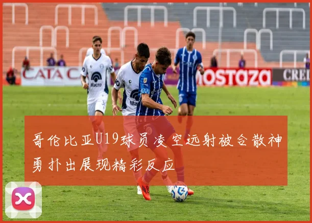 哥伦比亚U19球员凌空远射被合散神勇扑出展现精彩反应