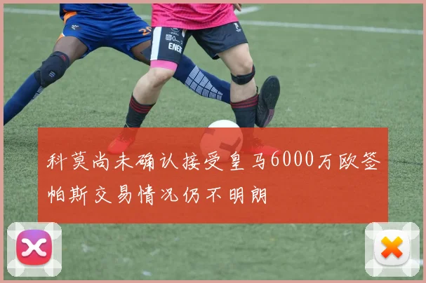 科莫尚未确认接受皇马6000万欧签帕斯交易情况仍不明朗