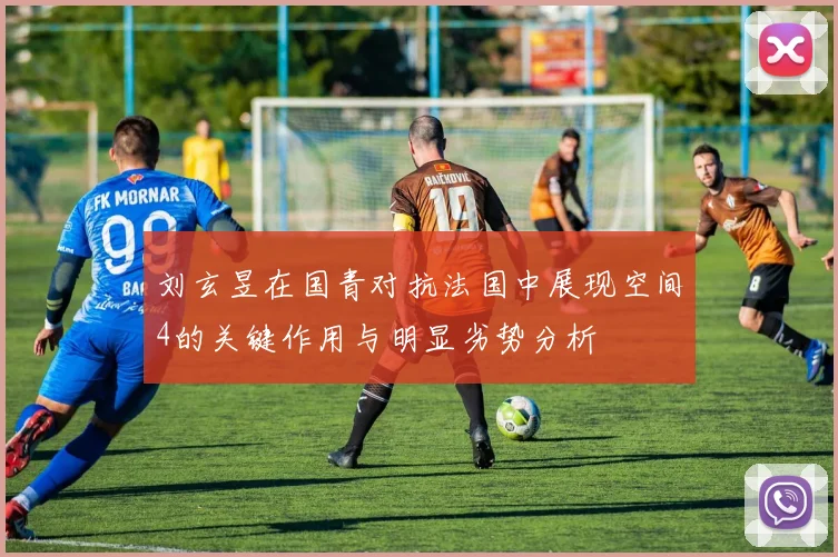 刘玄昱在国青对抗法国中展现空间4的关键作用与明显劣势分析