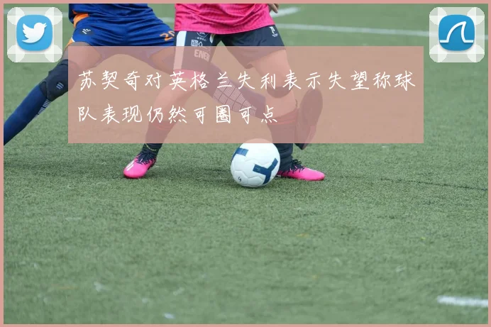苏契奇对英格兰失利表示失望称球队表现仍然可圈可点