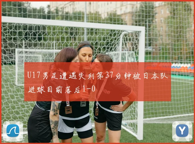 U17男足遭遇失利第37分钟被日本队进球目前落后1-0
