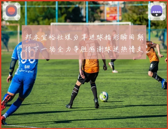 邦本宜裕社媒分享进球精彩瞬间期待下一场全力争胜感谢球迷热情支持