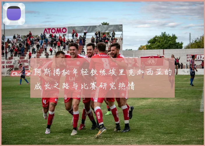 阿斯揭秘年轻教练埃里克加西亚的成长之路与比赛研究热情