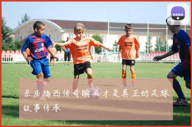 亲历梅西传奇瞬间才是真正的足球故事传承