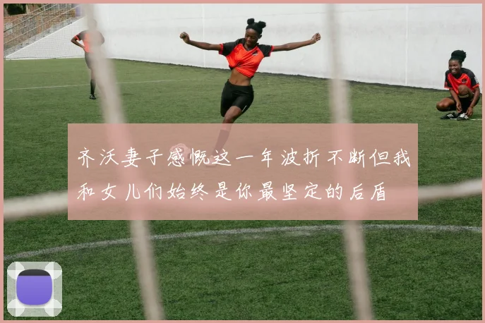 齐沃妻子感慨这一年波折不断但我和女儿们始终是你最坚定的后盾