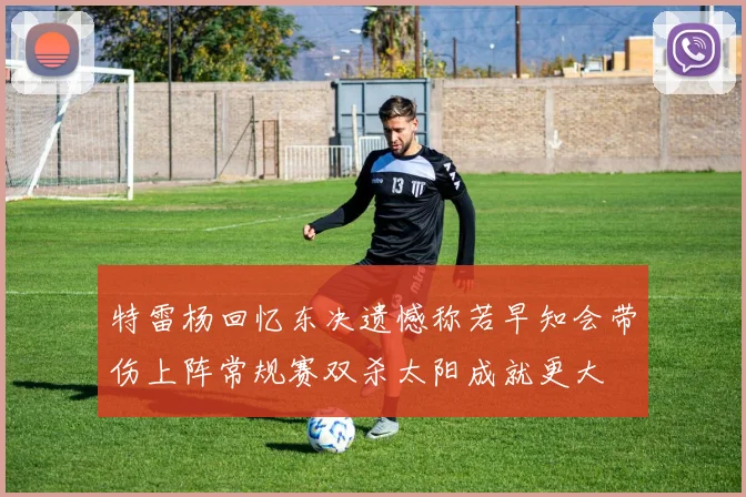 特雷杨回忆东决遗憾称若早知会带伤上阵常规赛双杀太阳成就更大