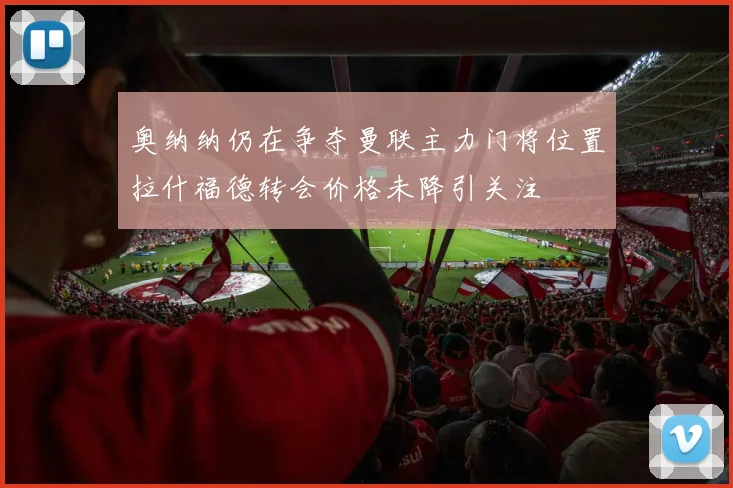 奥纳纳仍在争夺曼联主力门将位置拉什福德转会价格未降引关注