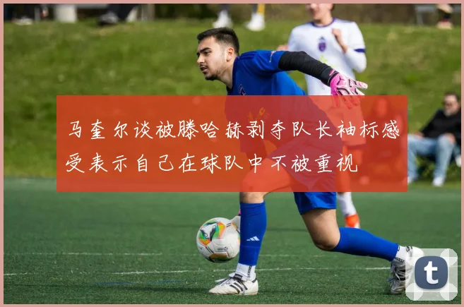 马奎尔谈被滕哈赫剥夺队长袖标感受表示自己在球队中不被重视